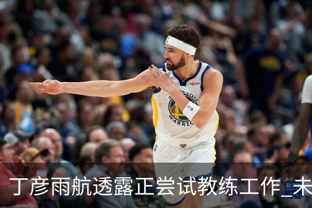 丁彦雨航透露正尝试教练工作 未来或投身青少年篮球事业